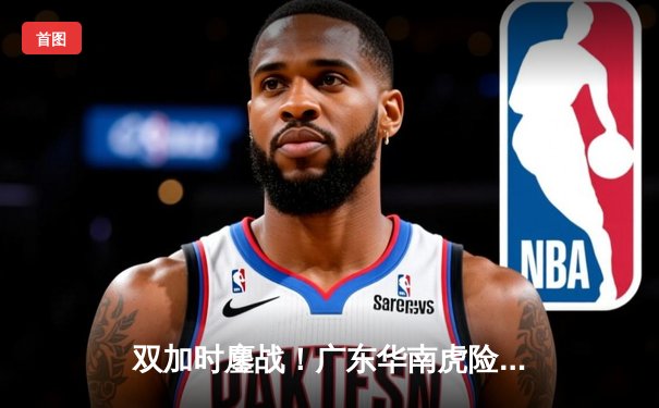 双加时鏖战！广东华南虎险胜辽宁本钢，周琦39+21统治内线