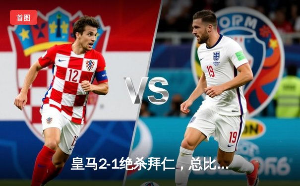 皇马2-1绝杀拜仁，总比分4-3晋级欧冠决赛，本泽马加时赛一锤定音