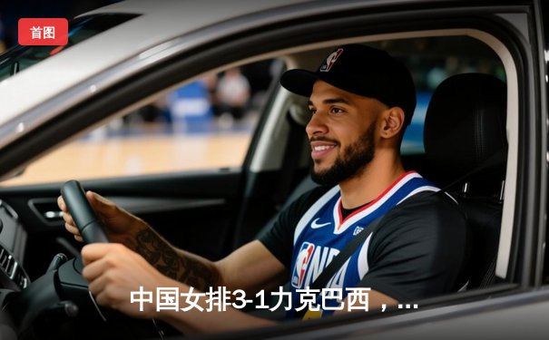 中国女排3-1力克巴西，朱婷斩获28分荣膺得分王