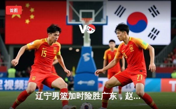 辽宁男篮加时险胜广东，赵继伟33分导演惊天逆转