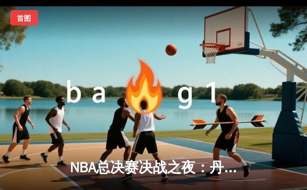 NBA总决赛决战之夜：丹佛掘金队加时赛险胜迈阿密热火队，历史首冠诞生